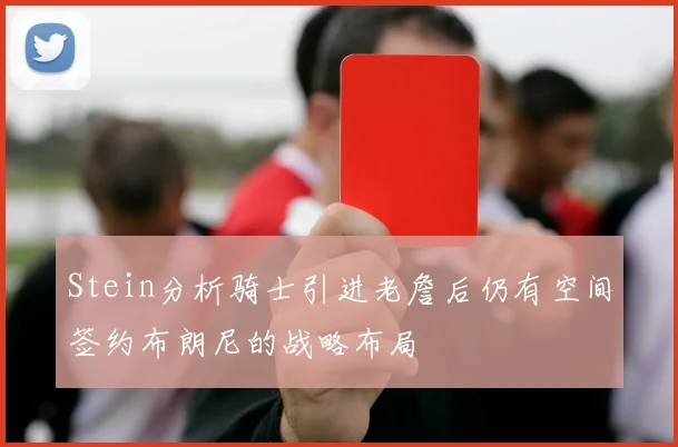 Stein分析骑士引进老詹后仍有空间签约布朗尼的战略布局