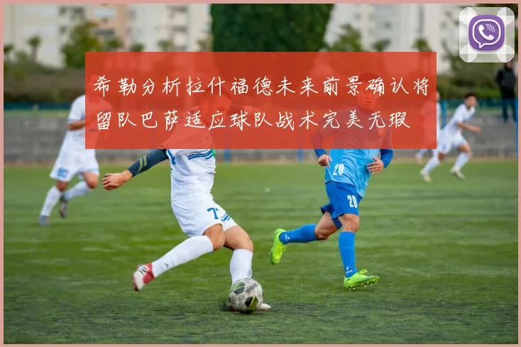 希勒分析拉什福德未来前景确认将留队巴萨适应球队战术完美无瑕