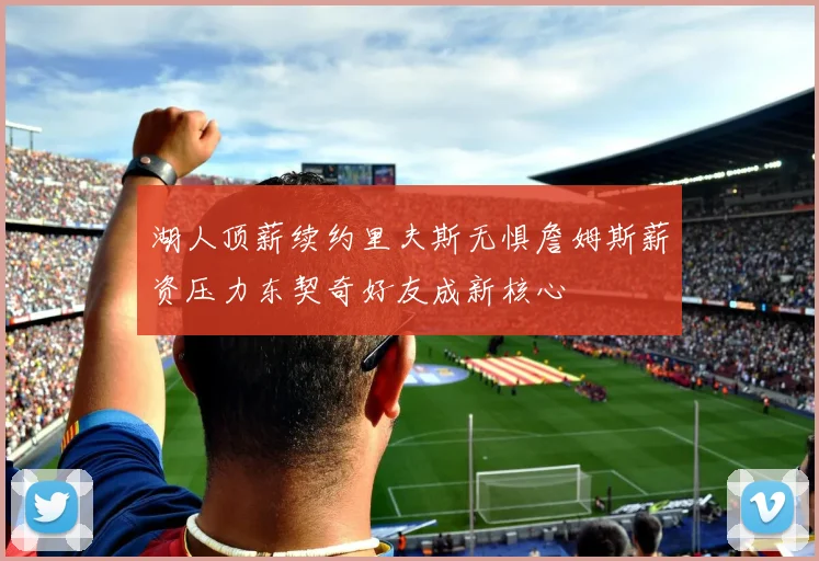 湖人顶薪续约里夫斯无惧詹姆斯薪资压力东契奇好友成新核心