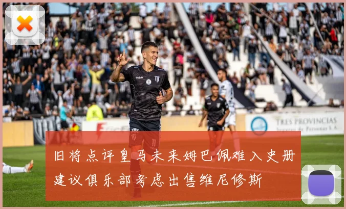 旧将点评皇马未来姆巴佩难入史册建议俱乐部考虑出售维尼修斯