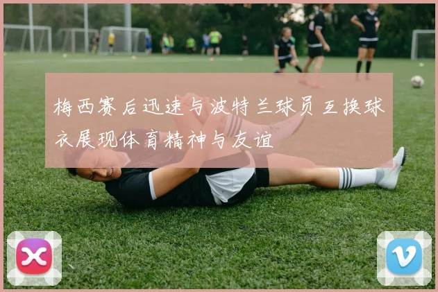 梅西赛后迅速与波特兰球员互换球衣展现体育精神与友谊