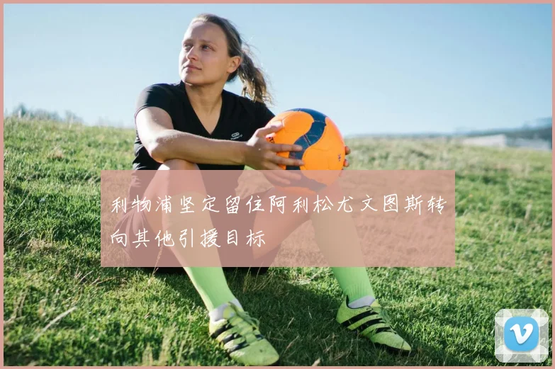 利物浦坚定留住阿利松尤文图斯转向其他引援目标